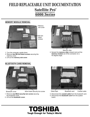 Page 4TOSHIBA
Tough Enough for Today’s World.
FIELD REPLACEABLE UNIT DOCUMENTATION6000 SeriesMemory
slot coverM2.5x4
black screwsMEMORY MODULE REMOVAL1. Turn the computer upside down. 
2. Remove two M2.5x4 black screws securing the 
    memory cover.3. Lift out the memory slot cover.4. Spread the memory clips outward and pull the 
    memory module out of the connector on a
    45 degree angle.BLUETOOTH CARD REMOVAL1. Remove one M2x4 security torx screw securing 
    the bluetooth cover.2. Lift out the...