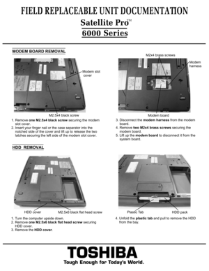 Page 5TOSHIBA
Tough Enough for Today’s World.
FIELD REPLACEABLE UNIT DOCUMENTATION6000 SeriesMODEM BOARD REMOVAL1. Remove one M2.5x4 black screw securing the modem
    slot cover.2. Insert your finger nail or the case separator into the    notched side of the cover and lift up to release the two    latches securing the left side of the modem slot cover.3. Disconnect the modem harness from the modem
    board.4. Remove two M2x4 brass screws securing the 
    modem board.5. Lift up the modem board to disconnect...