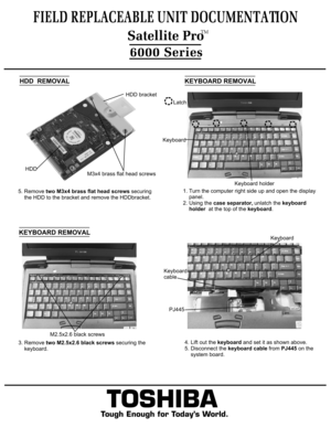 Page 6FIELD REPLACEABLE UNIT DOCUMENTATION6000 Series
TOSHIBA
Tough Enough for Today’s World.5. Remove two M3x4 brass flat head screws securing
    the HDD to the bracket and remove the HDDbracket.M3x4 brass flat head screwsHDD bracketHDD  HDD  REMOVALKEYBOARD REMOVAL1. Turn the computer right side up and open the display
    panel.2. Using the case separator, unlatch the keyboard 
    holder  at the top of the keyboard.LatchKeyboard holderKeyboard 3. Remove two M2.5x2.6 black screws securing the
    keyboard....