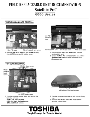 Page 7WIRELESS LAN CARD REMOVAL1. Remove one M2x4 security torx screw securing 
    the mini PCI cover and lift out the cover.2. Disconnect the black and white coax from the
    wireless LAN card.3. Spread the Mini-PCI connector clips and pull the 
    Wireless LAN card out of the connector about 
   45 degree angle.TOSHIBA
Tough Enough for Today’s World.
FIELD REPLACEABLE UNIT DOCUMENTATION6000 SeriesTOP COVER REMOVAL1. Turn the computer upside down and remove the 
    following screws:    -12 M2.5x8  black...