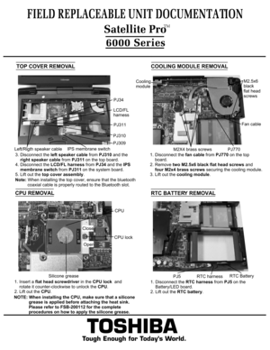 Page 8TOSHIBA
Tough Enough for Today’s World.
FIELD REPLACEABLE UNIT DOCUMENTATION6000 Series  Satellite ProTM 
3. Disconnect the left speaker cable from PJ310 and the 
    right speaker cable from PJ311 on the top board. 
4. Disconnect the LCD/FL harness from PJ34 and the IPS 
    membrane switch from PJ311 on the system board.
5. Lift out the top cover assembly.  
    Note: When installing the top cover, ensure that the bluetooth
          coaxial cable is properly routed to the Bluetooth slot.TOP COVER...