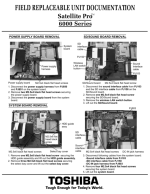 Page 9TOSHIBA
Tough Enough for Today’s World.
FIELD REPLACEABLE UNIT DOCUMENTATION6000 Series1. Remove one M2.5x6 black flat head screw  securing the
    HDD guide assembly and lift out the HDD guide assembly.
2. Remove three M2.5x6 black flat head screws securing
    the select bay cover and lift out the select bay cover.SYSTEM BOARD REMOVAL3. Disconnect following cables from the system board:
    -Sound interface cable from PJ103
    -SD interface cable from PJ150    -DC-IN jack harness from PJ8034. Remove...