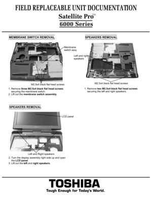 Page 10MEMBRANE SWITCH REMOVAL1. Remove three M2.5x4 black flat head screws
    securing the membrane switch.
2. Lift out the membrane switch assembly.FIELD REPLACEABLE UNIT DOCUMENTATION6000 Series
TOSHIBA
Tough Enough for Today’s World.1. Remove two M2.5x4 black flat head screws 
    securing the left and right speakers.  SPEAKERS REMOVALSPEAKERS REMOVAL  Satellite ProTMM2.5x4 black flat head screwsMembrane
switch assyLeft and right
speakersM2.5x4 black flat head screws2. Turn the display assembly right side...