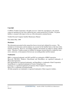 Page 2 
ii                                                          [CONFIDENTIAL]     Satellite L450D / ProL450D Series Maintenance 
Manual 
 
 
 
 
 
 
Copyright 
© 2009 by Toshiba Corporation. All rights reserved.  Under the copyri\
ght laws, this manual 
cannot be reproduced in any form without the prior written permission of Toshiba.  No patent 
liability is assumed with respect to the use of the information contained herein. 
Toshiba Personal Computer Satellite Maintenance Manual 
First edition May. 2009...