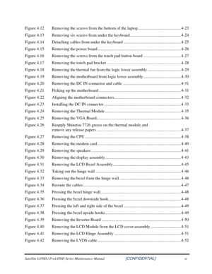 Page 11  
Satellite L450D / ProL450D Series Maintenance Manual                    \
    [CONFIDENTIAL] xi 
Figure 4.12   Removing the screws from the bottom of the laptop ......................................... 4-23 
Figure 4.13   Removing six screws from under the keyboard................................................. 4-24 
Figure 4.14   Detaching cables from under the keyboard ....................................................... 4-25 
Figure 4.15   Removing the power board...