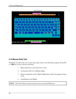 Page 1013 Tests and Diagnostics  
 20 
UK keyboard 
 
 
 
 
 
 
 
 
 
3.10 Mouse (Pad) Test 
The Mouse test allows the user to select and assign values to the follow\
ing, using the Touch Pad 
or “ Tab”  key to move between selections: 
1. Mouse Speed (on a scale from slow to fast) 
2.  Acceleration (Off, Low, Medium, High) 
3.  Button Assignments (Left + Right / Right button, either Unassigned or Drag 
Lock) 
4.  Swap Buttons (Left /Right) 
NOTE:  The Touch Pad test cannot be used to test an external USB mouse.   