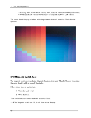 Page 1033.  Tests and Diagnostics  
 22 
- including 320*200 (4/16/256 colors), 640*200 (2/16 colors), 640*35\
0 (2/16 colors), 
640*480 (2/16/256 colors), 800*600 (256 colors) and 1024*768 (256 c\
olors). 
The screen should display as below, indicating whether the test is passe\
d or failed after the 
question. 
 
 
 
 
 
3.12 Magnetic Switch Test 
The Magnetic switch test checks the Magnetic function of the unit. When LCD cover closed, the 
Magnetic should enable to turn off the display. 
Follow below steps to...