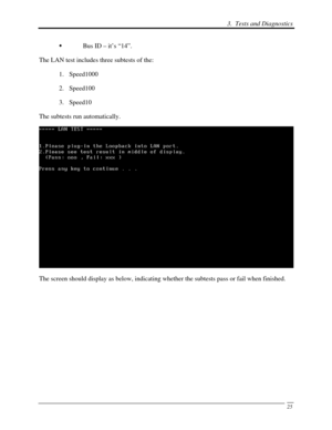 Page 106 3.  Tests and Diagnostics 
 25
  Bus ID – it’s “14”. 
The LAN test includes three subtests of the:  1. Speed1000 
2.  Speed100 
3.  Speed10 
The subtests run automatically. 
 
The screen should display as below, indicating whether the subtests pass or fail when finished.  