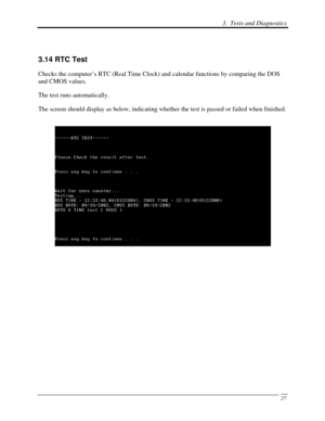 Page 108 3.  Tests and Diagnostics 
 27
 
3.14 RTC Test 
Checks the computer’s RTC (Real Time Clock) and calendar functions by comparing the DOS 
and CMOS values. 
The test runs automatically.  
The screen should display as below, indicating whether the test is passed or failed when finished. 
 
 
 
 
 
 
 
 
 
 
  