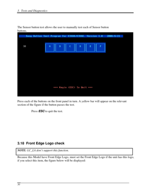 Page 1113.  Tests and Diagnostics  
 30 
 
The Sensor button test allows the user to manually test each of Sensor button 
buttons.
 
Press each of the buttons on the front panel in turn. A yellow bar will \
appear on the relevant 
section of the figure if the button passes the test. 
Press ESC to quit the test. 
 
 
 
 
3.18  Front Edge Logo check 
NOTE:  LC_LA don’t support this function.  
Because this Model have Front Edge Logo, must se t the Front Edge Logo if the unit has this logo, 
if you select this...