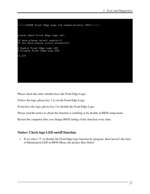 Page 1123.  Tests and Diagnostics 
 31
 
 
Please check the units whether have the Front Edge Logo: 
If have the logo, please key 1 to set the Front Edge Logo. 
If not have the logo, please key 2 to disable the Front Edge Logo. 
Please read the notice to check the function is enabling or be disable i\
n BIOS setup menu.  
Restart the computer after you change BIOS setting of this function every time.  
 
Notice: Check logo LED on/off function. 
1.  If we select “2” to disable the Front Edge  logo function by...