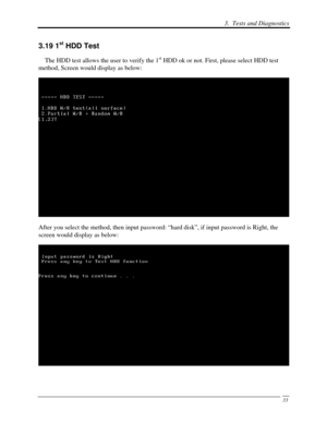 Page 1143.  Tests and Diagnostics 
 33
3.19 1st HDD Test 
    The HDD test allows the user to verify the 1st HDD ok or not. First, please select HDD test 
method, Screen would display as below: 
 
After you select the method, then input password: “hard disk”, if input password is Right, the 
screen would display as below: 
 
  