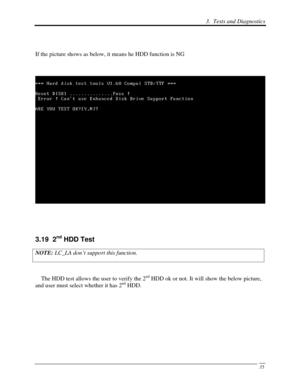 Page 1163.  Tests and Diagnostics 
 35
 
If the picture shows as below, it means he HDD function is NG 
 
 
 
 
3.19  2nd HDD Test 
NOTE:  LC_LA don’t support this function.  
 
    The HDD test allows the user to verify the 2
nd HDD ok or not. It will show the below picture, 
and user must select whether it has 2nd HDD.  