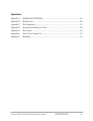 Page 13  
Satellite L450D / ProL450D Series Maintenance Manual                    \
    [CONFIDENTIAL] xiii 
Appendices 
Appendix A   Handling the LCD Module ........................................................................\
......... A-1 
Appendix B  Board Layout ........................................................................\
.............................. B-1 
Appendix C  Pin Assignments....................................................................\
.............................. C-1...