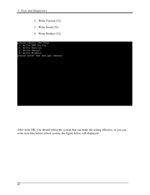 Page 1213.  Tests and Diagnostics  
 40 
2. Write Version (32) 
3.  Write Serial (32) 
4.  Write Product (32) 
   
 
 
 
 
After write OK, you should reboot the system that can make the setting effective, or you can 
write next data before reboot system, the figure below will displayed: 
  