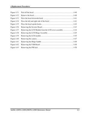 Page 1284 Replacement Procedures  
Satellite L450/Pro L450/L450D/Pro L450D Maintenance Manual  4-vi 
Figure 4.31   Peel off the bezel ........................................................................\
.................. 4-40 
Figure 4.32   Remove the bezel ........................................................................\
................. 4-40 
Figure 4.33   Press the bezel downside hook .................................................................... 4-41 
Figure 4.34   Press the left and...