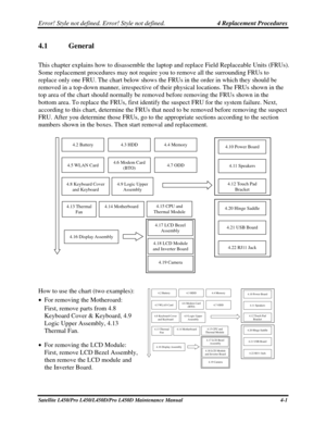 Page 129Error! Style not defined. Error! Style not defined.   4 Replacement Procedures  
4.1  General 
This chapter explains how to disassemble the  laptop and replace Field Replaceable Units (FRUs). 
Some replacement procedures may not require you to remove all the surrounding FRUs to 
replace only one FRU. The chart below shows the FRUs in the order in whi\
ch they should be 
removed in a top-down manner, irrespective of their physical locations. The FRUs shown in the 
top area of the chart should normally be...