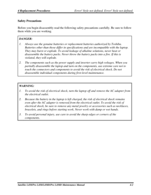 Page 1304 Replacement Procedures Error! Style not defined. Error! Style not defined.   
Satellite L450/Pro L450/L450D/Pro L450D Maintenance Manual  4-2 
Safety Precautions 
Before you begin disassembly read the following safety precautions carefully. Be sure to follow 
them while you are working.  
DANGER: 
1.  Always use the genuine batteries or replacement batteries authorized by \
Toshiba. 
Batteries other than those differ in specifications and are incompatible\
 with the laptop. 
They may burst or explode....