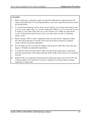 Page 131Error! Style not defined. Error! Style not defined.   4 Replacement Procedures  
Satellite L450/Pro L450/L450D/Pro L450D Maintenance Manual  4-3 
 
CAUTION: 
1.  Before replacing a component, make sure that the replacement component m\
eets the 
required specifications. To avoid laptop failures, never use components \
that do not meet 
the specifications. 
2.  To avoid internal damage such as short circuits and fire, never drop met\
al objects such 
as screws, pins, paper clips, etc. into the components....