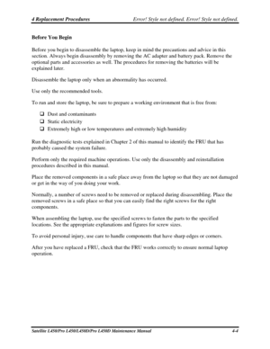 Page 1324 Replacement Procedures Error! Style not defined. Error! Style not defined.   
Satellite L450/Pro L450/L450D/Pro L450D Maintenance Manual  4-4 
Before You Begin 
Before you begin to disassemble the laptop, keep in mind the precautions and advice in this 
section. Always begin disassembly by removing the AC adapter and battery pack. Remove the 
optional parts and accessories as well. The procedures for removing the batteries will be 
explained later. 
Disassemble the laptop only when an abnormality has...