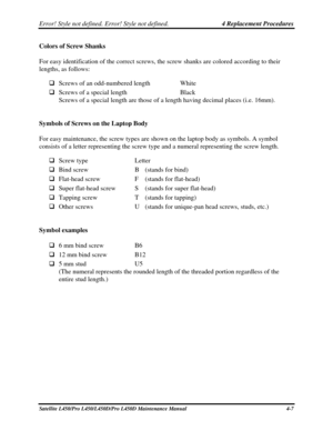 Page 135Error! Style not defined. Error! Style not defined.   4 Replacement Procedures  
Satellite L450/Pro L450/L450D/Pro L450D Maintenance Manual  4-7 
Colors of Screw Shanks 
For easy identification of the correct screws, the screw shanks are colo\
red according to their 
lengths, as follows: 
 Screws of an odd-numbered length  White 
  Screws of a special length  Black 
Screws of a special length are those of a length having decimal places (i.e. 16mm).  
 
Symbols of Screws on the Laptop Body 
For easy...