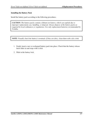 Page 137Error! Style not defined. Error! Style not defined.   4 Replacement Procedures  
Satellite L450/Pro L450/L450D/Pro L450D Maintenance Manual  4-9 
Installing the Battery Pack 
Install the battery pack according to the following procedures.  
CAUTION:  The battery packs contain a lithium ion battery, which can explode due \
to 
improper replacement, use, handling, or disposal. Always dispose of the \
battery packs as 
required by local ordinances or regulations. Use only replacement batter\
ies recommended...