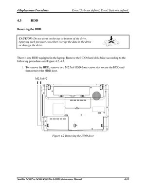 Page 1384 Replacement Procedures Error! Style not defined. Error! Style not defined.   
4.3  HDD 
Removing the HDD  
CAUTION:  Do not press on the top or bottom of the drive.  
Applying such pressure can either corrupt the data in the drive  
or damage the drive. 
 
There is one HDD equipped in the laptop. Remove the HDD (hard disk drive) according to the 
following procedures and Figure 4.2, 4.3. 
1. To remove the HDD, remove two M2.5x6 HDD door screws that secure the HDD and 
then remove the HDD door....