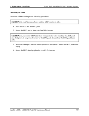 Page 1404 Replacement Procedures Error! Style not defined. Error! Style not defined.   
Satellite L450/Pro L450/L450D/Pro L450D Maintenance Manual  4-12 
Installing the HDD 
Install the HDD according to the following procedures. 
CAUTION:  To avoid damage, always hold the HDD only by its sides. 
1. Place the HDD into the HDD plate. 
2.  Secure the HDD and its plate with four M3x3 screws. 
CAUTION:  To prevent the HDD plate from being distorted when installing the HDD p\
ack 
into the laptop, do not press the...