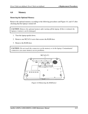 Page 141Error! Style not defined. Error! Style not defined.   4 Replacement Procedures  
4.4  Memory  
Removing the Optional Memory 
Remove the optional memory according to the following procedures and Figure 4.4, and 4.5 after 
checking that the laptop is turned off. 
CAUTION:  Remove the optional memory after turning off the laptop. If this is vio\
lated, the 
laptop or memory can be damaged. 
1. Turn the laptop upside down. 
2.  Remove one M2.5x5.4 screw that secures the RAM door. 
3.  Remove the RAM door....