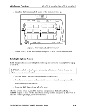 Page 1424 Replacement Procedures Error! Style not defined. Error! Style not defined.   
4. Spread out the two memory lock latches so that the memory pops up. 
 
Figure 4.5 Removing the RAM from connector 
5.  Pull the memory up and out at an angle, using care to avoid touching the connectors. \
 
Installing the Optional Memory 
Install the optional memory according to the following procedures after checking that the laptop \
is turned off. 
CAUTION:  Install the optional memory after turning off the laptop. If...