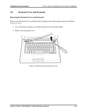 Page 1484 Replacement Procedures Error! Style not defined. Error! Style not defined.   
4.8  Keyboard Cover and Keyboard 
Removing the Keyboard Cover and Keyboard 
Remove the Keyboard Cover and Keyboard according to the following procedure\
s and Figure  
4.10, 4.11, 4.12. 
1. Use a flat head screwdriver to lift the keyboard cover from the laptop. 
2.  Remove the keyboard cover. 
 
Figure 4.10 Removing the keyboard cover 
Satellite L450/Pro L450/L450D/Pro L450D Maintenance Manual  4-20  