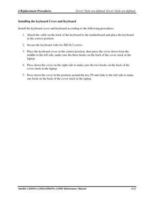 Page 1504 Replacement Procedures Error! Style not defined. Error! Style not defined.   
Satellite L450/Pro L450/L450D/Pro L450D Maintenance Manual  4-22 
Installing the keyboard Cover and Keyboard 
Install the keyboard cover and keyboard according to the following proce\
dures. 
1. Attach the cable on the back of the keyboard to the motherboard and place the keyboard 
in the correct position. 
2.  Secure the keyboard with two M2.0x3 screws. 
3.  Place the keyboard cover in the correct position, then press the...