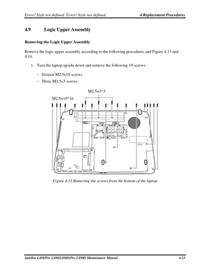 Page 151Error! Style not defined. Error! Style not defined.   4 Replacement Procedures  
4.9  Logic Upper Assembly 
Removing the Logic Upper Assembly 
Remove the logic upper assembly according to the following procedures and Figure 4.13 and 
4.14. 
1. Turn the laptop upside down and remove the following 19 screws: 
  Sixteen M2.5x10 screws 
   Three M2.5x3 screws 
 
M2.5×3*3 
 
M2.5×10*16 
Figure 4.13 Removing the screws from the bottom of the laptop 
Satellite L450/Pro L450/L450D/Pro L450D Maintenance Manual...