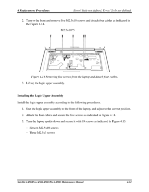 Page 1524 Replacement Procedures Error! Style not defined. Error! Style not defined.   
2. Turn to the front and remove five M2.5x10 screws  and detach four cables as indicated in 
the Figure 4.14.  
M2.5×10*5 
 
 
Figure 4.14 Removing five screws from the laptop and detach four cables.\
 
3.  Lift up the logic upper assembly. 
 
Installing the Logic Upper Assembly 
Install the logic upper assembly according to the following procedures.  1. Seat the logic upper assembly to the front of the laptop, and adjust to...