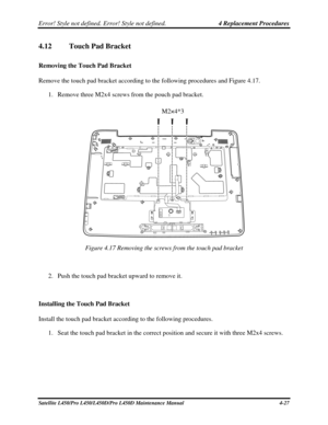 Page 155Error! Style not defined. Error! Style not defined.   4 Replacement Procedures  
4.12 Touch Pad Bracket  
Removing the Touch Pad Bracket 
Remove the touch pad bracket according to the following procedures and Figu\
re 4.17. 
1. Remove three M2x4 screws from the pouch pad bracket. 
  M2×4*3 
 
Figure 4.17 Removing the screws from the touch pad bracket 
 
2. Push the touch pad bracket upward to remove it. 
 
Installing the Touch Pad Bracket 
Install the touch pad bracket according to the following...