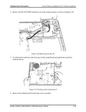 Page 1584 Replacement Procedures Error! Style not defined. Error! Style not defined.   
2. Remove the DC_IN CONN and pull it out of the routing channel, as shown in F\
igure 4.20. 
 
Figure 4.20 Removing the DC_IN 
3.  Use left hand to hold down the lower part of the motherboard and right hand to pick the 
motherboard up. 
 
Figure 4.21 Picking up the motherboard 
4.  Remove the motherboard from the logic lower assembly. 
Satellite L450/Pro L450/L450D/Pro L450D Maintenance Manual  4-30  