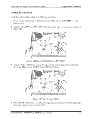 Page 159Error! Style not defined. Error! Style not defined.   4 Replacement Procedures  
Installing the Motherboard 
Install the motherboard according to the following procedures. 
1. Before seat the motherboard on the logic lower assembly, pull out the USB FFC to avoid 
being pressed. 
2.  Align the VGA CONN and RJ45 CONN to the holes in the logic lower assembly as shown in 
Figure 4.22. 
 
Figure 4.22 Align the VGA CONN and RJ45 CONN 
3.  Align the Audio CONN to the holes in the logic lower assembly and push...