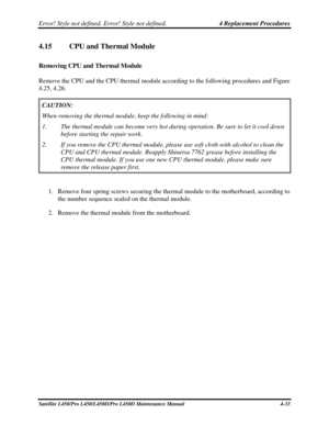 Page 161Error! Style not defined. Error! Style not defined.   4 Replacement Procedures  
Satellite L450/Pro L450/L450D/Pro L450D Maintenance Manual  4-33 
4.15 CPU and Thermal Module 
Removing CPU and Thermal Module 
Remove the CPU and the CPU thermal module according to the following procedures and Figure 
4.25, 4.26. 
CAUTION:   
When removing the thermal module, keep the following in mind: 
1.  The thermal module can become very hot during operation. Be sure to let \
it cool down 
before starting the repair...