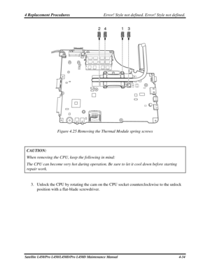 Page 1624 Replacement Procedures Error! Style not defined. Error! Style not defined.   
24 1 3
 
Figure 4.25 Removing the Thermal Module spring screws 
 
CAUTION:   
When removing the CPU, keep the following in mind: 
The CPU can become very hot during operation. Be sure to let it cool dow\
n before starting 
repair work. 
 
3. Unlock the CPU by rotating the cam on the CPU socket counterclockwise to the unlock 
position with a flat-blade screwdriver. 
Satellite L450/Pro L450/L450D/Pro L450D Maintenance Manual...