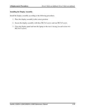 Page 1664 Replacement Procedures Error! Style not defined. Error! Style not defined.   
Satellite L450/Pro L450/L450D/Pro L450D Maintenance Manual  4-38 
Installing the Display Assembly 
Install the display assembly according to the following procedures. 
1. Place the display assembly in the correct position. 
2.  Secure the display assembly with three M2.5x4 screws and one M2.5x5 screw. 
3.  Close the display panel and turn the laptop so the rear is facing you an\
d secure two 
M2.5x4.5 screws.  