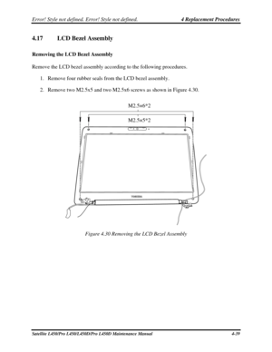 Page 167Error! Style not defined. Error! Style not defined.   4 Replacement Procedures  
4.17 LCD Bezel Assembly 
Removing the LCD Bezel Assembly  
Remove the LCD bezel assembly according to the following procedures.  
1. Remove four rubber seals from the LCD bezel assembly.  
2.  Remove two M2.5x5 and two M2.5x6 screws as shown in Figure 4.30. 
  M2.5×6*2 
 
M2.5×5*2 
Figure 4.30 Removing the LCD Bezel Assembly 
Satellite L450/Pro L450/L450D/Pro L450D Maintenance Manual  4-39  