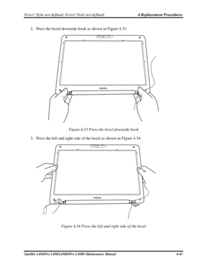 Page 169Error! Style not defined. Error! Style not defined.   4 Replacement Procedures  
2. Press the bezel downside hook as shown in Figure 4.33. 
 
Figure 4.33 Press the bezel downside hook 
3.  Press the left and right side of the bezel as shown in Figure 4.34. 
 
Figure 4.34 Press the left and right side of the bezel 
Satellite L450/Pro L450/L450D/Pro L450D Maintenance Manual  4-41  