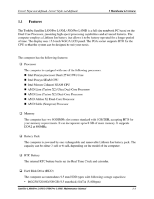 Page 18Error! Style not defined. Error! Style not defined.   1 Hardware Overview  
Satellite L450/Pro L450/L450D/Pro L450D Maintenance Manual  1-1 
1.1  Features 
The Toshiba Satellite L450/Pro L450/L450D/Pro L450D is a full size noteb\
ook PC based on the 
Dual Core Processor, providing high-speed processing capabilities and ad\
vanced features. The 
computer employs a Lithium Ion battery that allows it to be battery-operated for a longer period 
of time. The display uses 15.6-inch WXGA LCD panel. The PGA...