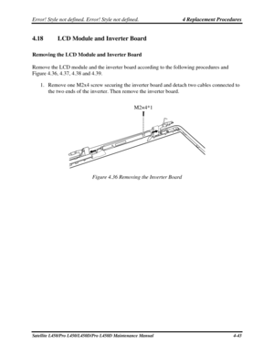 Page 171Error! Style not defined. Error! Style not defined.   4 Replacement Procedures  
4.18 LCD Module and Inverter Board 
Removing the LCD Module and Inverter Board 
Remove the LCD module and the inverter board according to the following procedures and 
Figure 4.36, 4.37, 4.38 and 4.39. 
1. Remove one M2x4 screw securing the inverter board and detach two cables con\
nected to 
the two ends of the inverter. Then remove the inverter board. 
 
 
M2×4*1 
Figure 4.36 Removing the Inverter Board 
 
Satellite...
