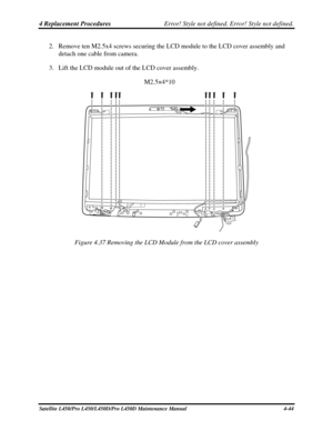 Page 1724 Replacement Procedures Error! Style not defined. Error! Style not defined.   
2. Remove ten M2.5x4 screws securing the LCD module to the LCD cover assembly and 
detach one cable from camera. 
3.  Lift the LCD module out of the LCD cover assembly. 
M2.5×4*10 
 
 
Figure 4.37 Removing the LCD Module from the LCD cover assembly 
Satellite L450/Pro L450/L450D/Pro L450D Maintenance Manual  4-44  