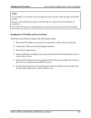 Page 1744 Replacement Procedures Error! Style not defined. Error! Style not defined.   
Satellite L450/Pro L450/L450D/Pro L450D Maintenance Manual  4-46 
NOTE:  
ICs are fragile. Use extreme care not to apply pressure to the ICs along\
 the edges of the LCD 
module. 
Dispose of used LCD panels (fluorescent (FL) tubes) as required by local ordinances or 
regulations. 
The LVDS cable must be carefully peeled away before disconnecting it fro\
m the LCD panel. 
 
Installing the LCD Module and Inverter Board 
Install...