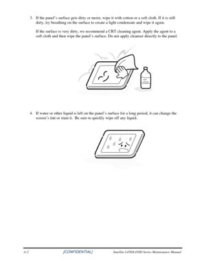 Page 1803. If the panel’s surface gets dirty or moist, wipe  it with cotton or a soft cloth. If it is still 
dirty, try breathing on the surface to create a light condensate and wip\
e it again.  
If the surface is very dirty, we recommend a CRT cleaning agent. Apply the agent to a 
soft cloth and then wipe the panel’s surface. Do not apply cleanser d\
irectly to the panel. 
CRT
Cleaner
 
 
4.  If water or other liquid is left on the panel’s surface for a long pe\
riod, it can change the 
screen’s tint or stain...