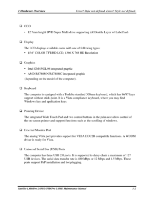 Page 191 Hardware Overview Error! Style not defined. Error! Style not defined.   
Satellite L450/Pro L450/L450D/Pro L450D Maintenance Manual  1-2 
 
  ODD 
 12.7mm height DVD Super Multi drive supporting ±R Double Layer w/ Labelflas\
h 
 
  Display  
The LCD displays available come with one of following types: 
   15.6 COLOR TFT/HD LCD, 1366 X 768 HD Resolution 
 
  Graphics 
  Intel GM45/GL40 integrated graphic 
   AMD RS780MN/RS780MC integrated graphic 
(depending on the model of the computer). 
 
...