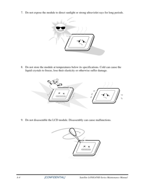 Page 1827. Do not expose the module to direct sunlight or strong ultraviolet rays for long periods. 
 
 
8.  Do not store the module at temperatures below its specifications. Cold can cause the 
liquid crystals to freeze, lose their elasticity or otherwise suffer dam\
age.  
 
 
9.  Do not disassemble the LCD module. Disassembly can cause malfunctions. 
 
A-4                                     [CONFIDENTIAL]  Satellite L450/L450D Series Maintenance Manual  