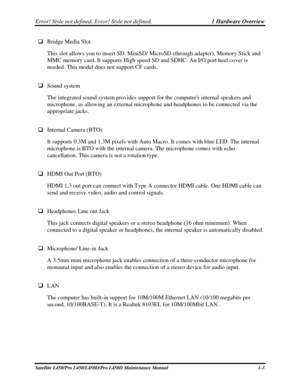 Page 20Error! Style not defined. Error! Style not defined.   1 Hardware Overview  
Satellite L450/Pro L450/L450D/Pro L450D Maintenance Manual  1-3 
 Bridge Media Slot 
This slot allows you to insert SD, MiniSD/ MicroSD (through adapter), \
Memory Stick and 
MMC memory card. It supports High speed SD and SDHC. An I/O port heel cover is \
needed. This model does not support CF cards. 
 
  Sound system  
The integrated sound system provides support for the computers internal speakers and 
microphone, as...